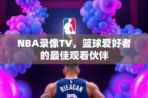 NBA录像TV，篮球爱好者的最佳观看伙伴
