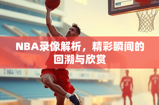 NBA录像解析，精彩瞬间的回溯与欣赏