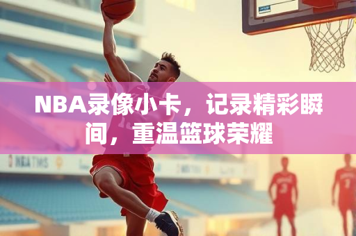 NBA录像小卡，记录精彩瞬间，重温篮球荣耀