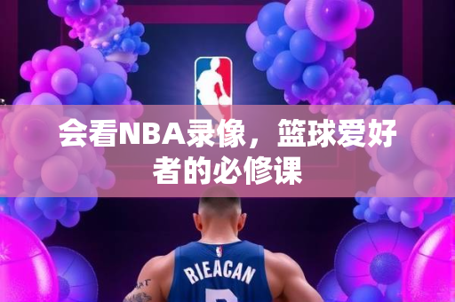 会看NBA录像，篮球爱好者的必修课