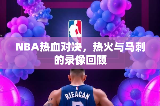 NBA热血对决，热火与马刺的录像回顾