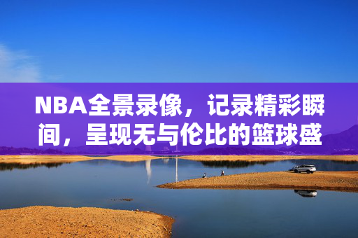 NBA全景录像，记录精彩瞬间，呈现无与伦比的篮球盛宴