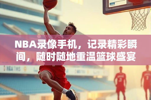 NBA录像手机，记录精彩瞬间，随时随地重温篮球盛宴
