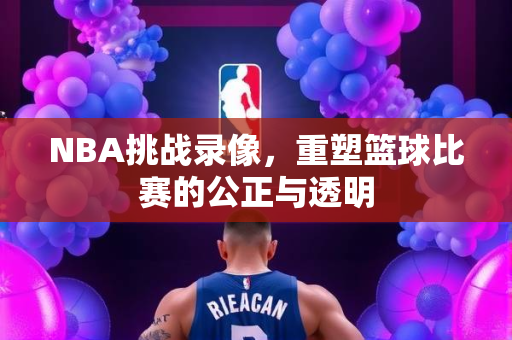 NBA挑战录像，重塑篮球比赛的公正与透明