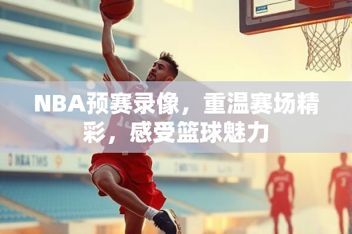 NBA预赛录像，重温赛场精彩，感受篮球魅力