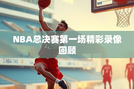 NBA总决赛第一场精彩录像回顾