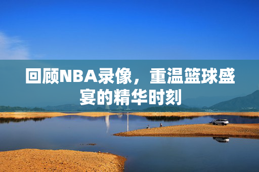 回顾NBA录像，重温篮球盛宴的精华时刻