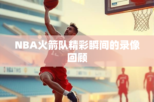 NBA火箭队精彩瞬间的录像回顾