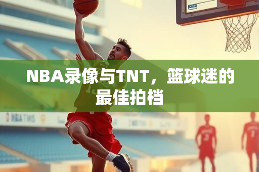 NBA录像与TNT，篮球迷的最佳拍档