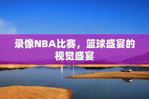 录像NBA比赛，篮球盛宴的视觉盛宴