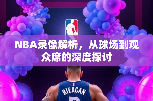 NBA录像解析，从球场到观众席的深度探讨