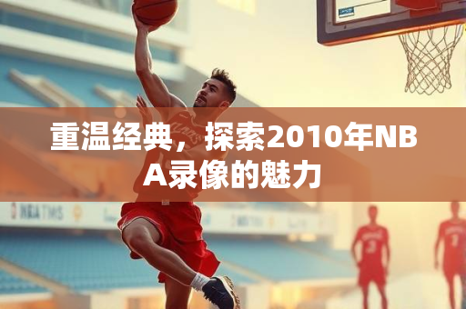 重温经典，探索2010年NBA录像的魅力
