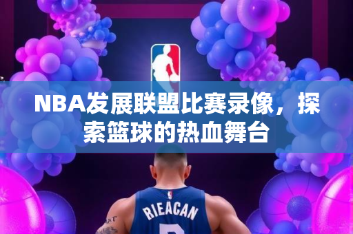 NBA发展联盟比赛录像，探索篮球的热血舞台