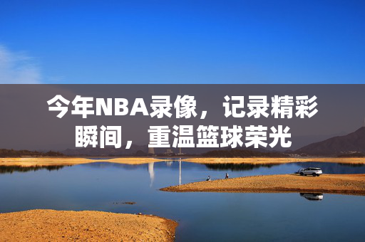 今年NBA录像，记录精彩瞬间，重温篮球荣光