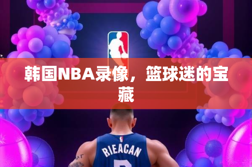 韩国NBA录像，篮球迷的宝藏