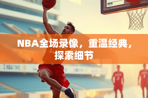 NBA全场录像，重温经典，探索细节
