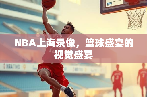NBA上海录像，篮球盛宴的视觉盛宴