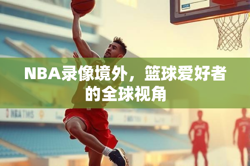 NBA录像境外，篮球爱好者的全球视角