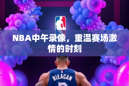 NBA中午录像，重温赛场激情的时刻
