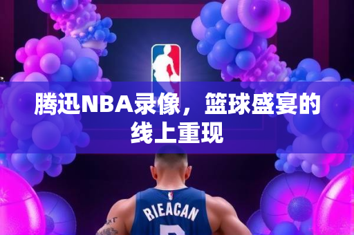 腾迅NBA录像，篮球盛宴的线上重现