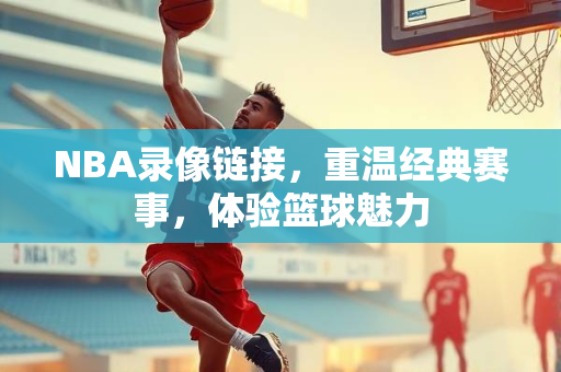 NBA录像链接，重温经典赛事，体验篮球魅力