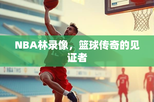 NBA林录像，篮球传奇的见证者