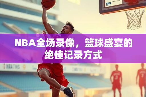 NBA全场录像，篮球盛宴的绝佳记录方式