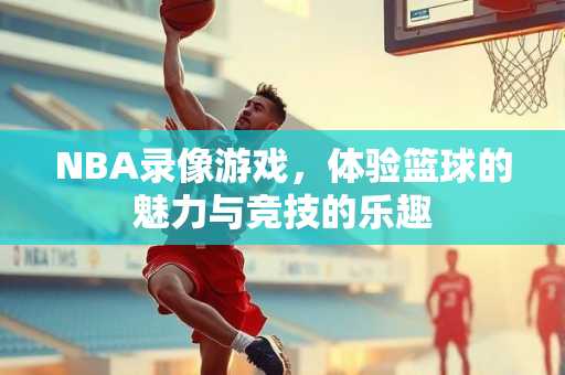 NBA录像游戏，体验篮球的魅力与竞技的乐趣