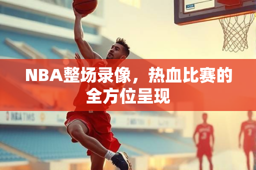 NBA整场录像，热血比赛的全方位呈现