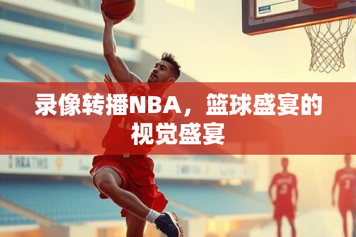 录像转播NBA，篮球盛宴的视觉盛宴