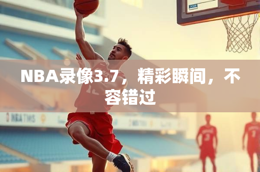 NBA录像3.7，精彩瞬间，不容错过