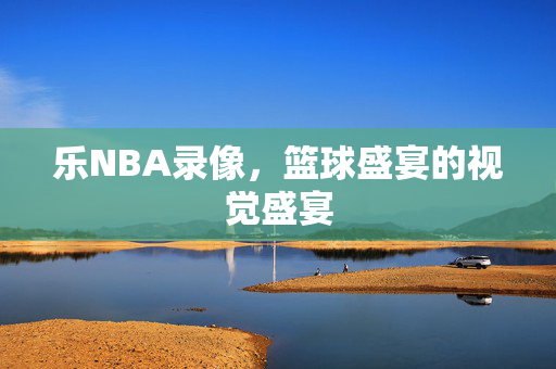 乐NBA录像，篮球盛宴的视觉盛宴