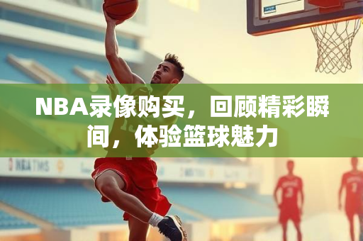 NBA录像购买，回顾精彩瞬间，体验篮球魅力