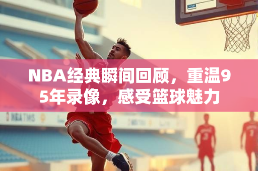 NBA经典瞬间回顾，重温95年录像，感受篮球魅力