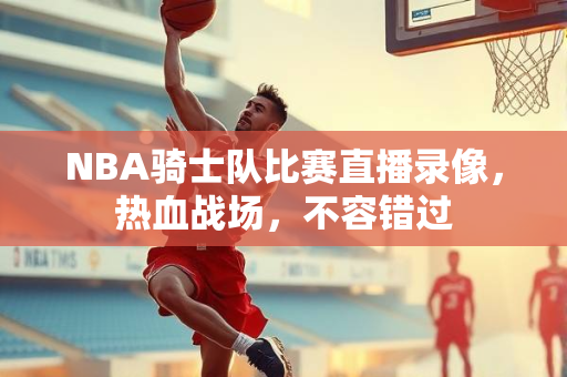 NBA骑士队比赛直播录像，热血战场，不容错过