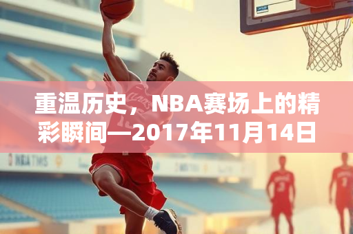 重温历史，NBA赛场上的精彩瞬间—2017年11月14日录像回顾