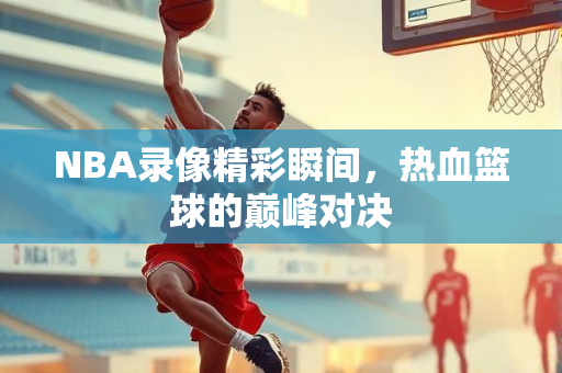 NBA录像精彩瞬间，热血篮球的巅峰对决