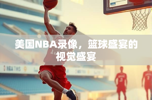 美国NBA录像，篮球盛宴的视觉盛宴