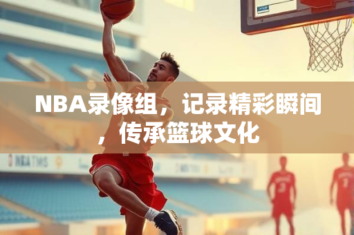 NBA录像组，记录精彩瞬间，传承篮球文化