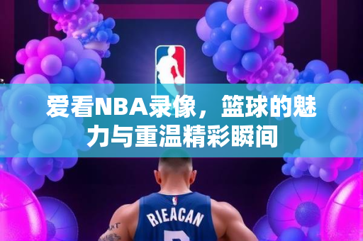 爱看NBA录像，篮球的魅力与重温精彩瞬间