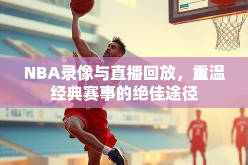 NBA录像与直播回放，重温经典赛事的绝佳途径