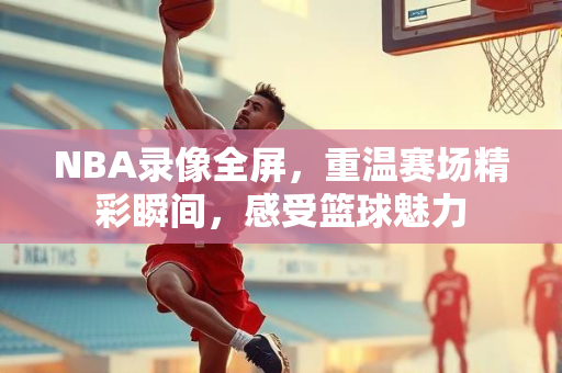 NBA录像全屏，重温赛场精彩瞬间，感受篮球魅力