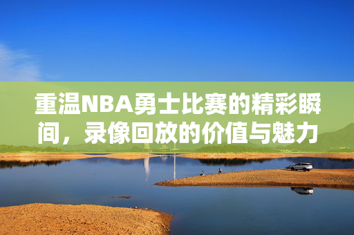 重温NBA勇士比赛的精彩瞬间，录像回放的价值与魅力