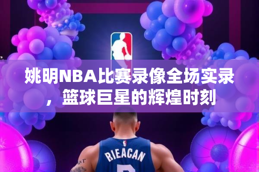 姚明NBA比赛录像全场实录，篮球巨星的辉煌时刻