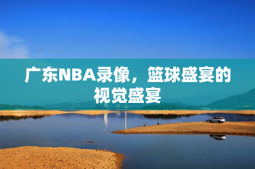 广东NBA录像，篮球盛宴的视觉盛宴