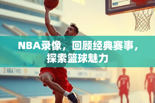 NBA录像，回顾经典赛事，探索篮球魅力