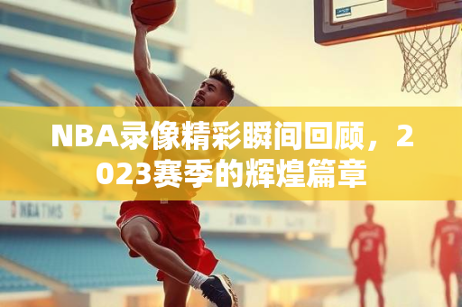NBA录像精彩瞬间回顾，2023赛季的辉煌篇章
