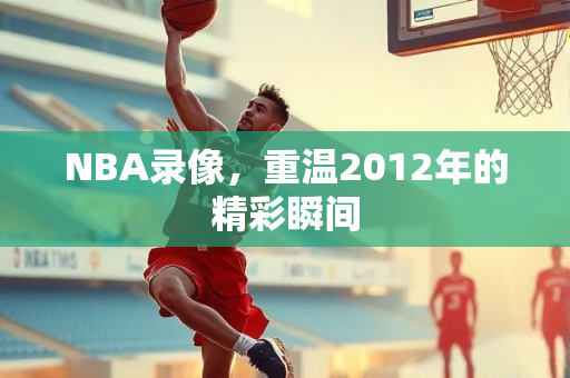 NBA录像，重温2012年的精彩瞬间