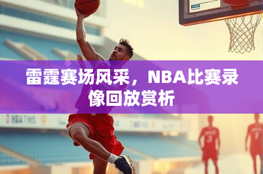 雷霆赛场风采，NBA比赛录像回放赏析