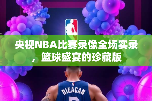 央视NBA比赛录像全场实录，篮球盛宴的珍藏版